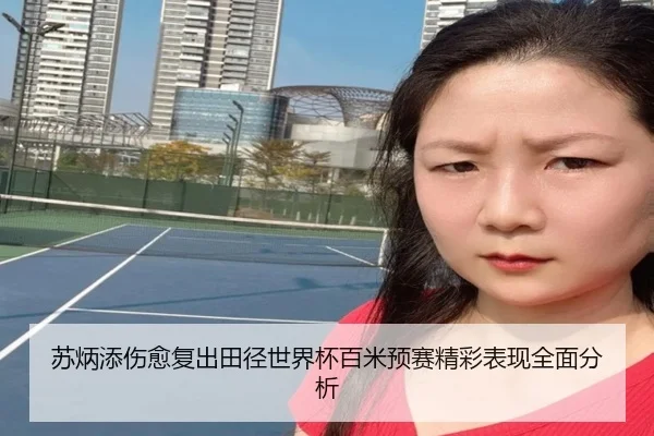 苏炳添伤愈复出田径世界杯百米预赛精彩表现全面分析